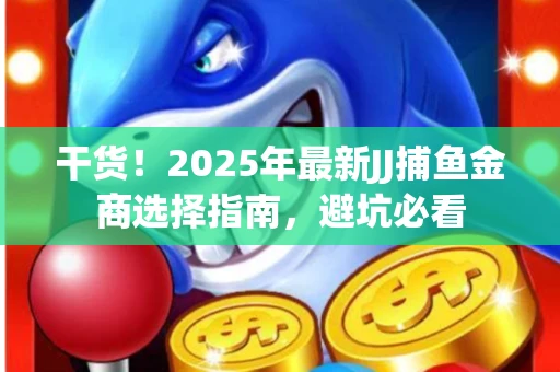 干货！2025年最新JJ捕鱼金商选择指南，避坑必看